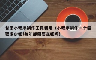 慈溪甘肃小程序制作工具费用（小程序制作一个需要多少钱!每年都需要交钱吗）