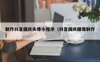 慈溪制作抖音国庆头像小程序（抖音国庆图像制作）
