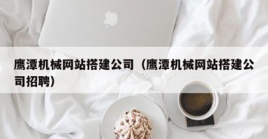 慈溪鹰潭机械网站搭建公司（鹰潭机械网站搭建公司招聘）
