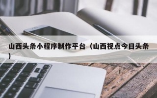 慈溪山西头条小程序制作平台（山西视点今日头条）